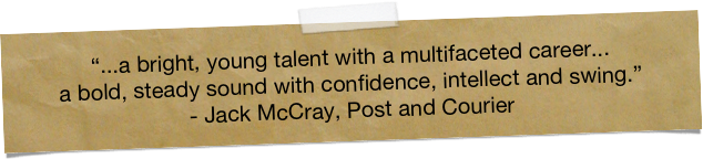 “...a bright, young talent with a multifaceted career... 
a bold, steady sound with confidence, intellect and swing.”  
- Jack McCray, Post and Courier